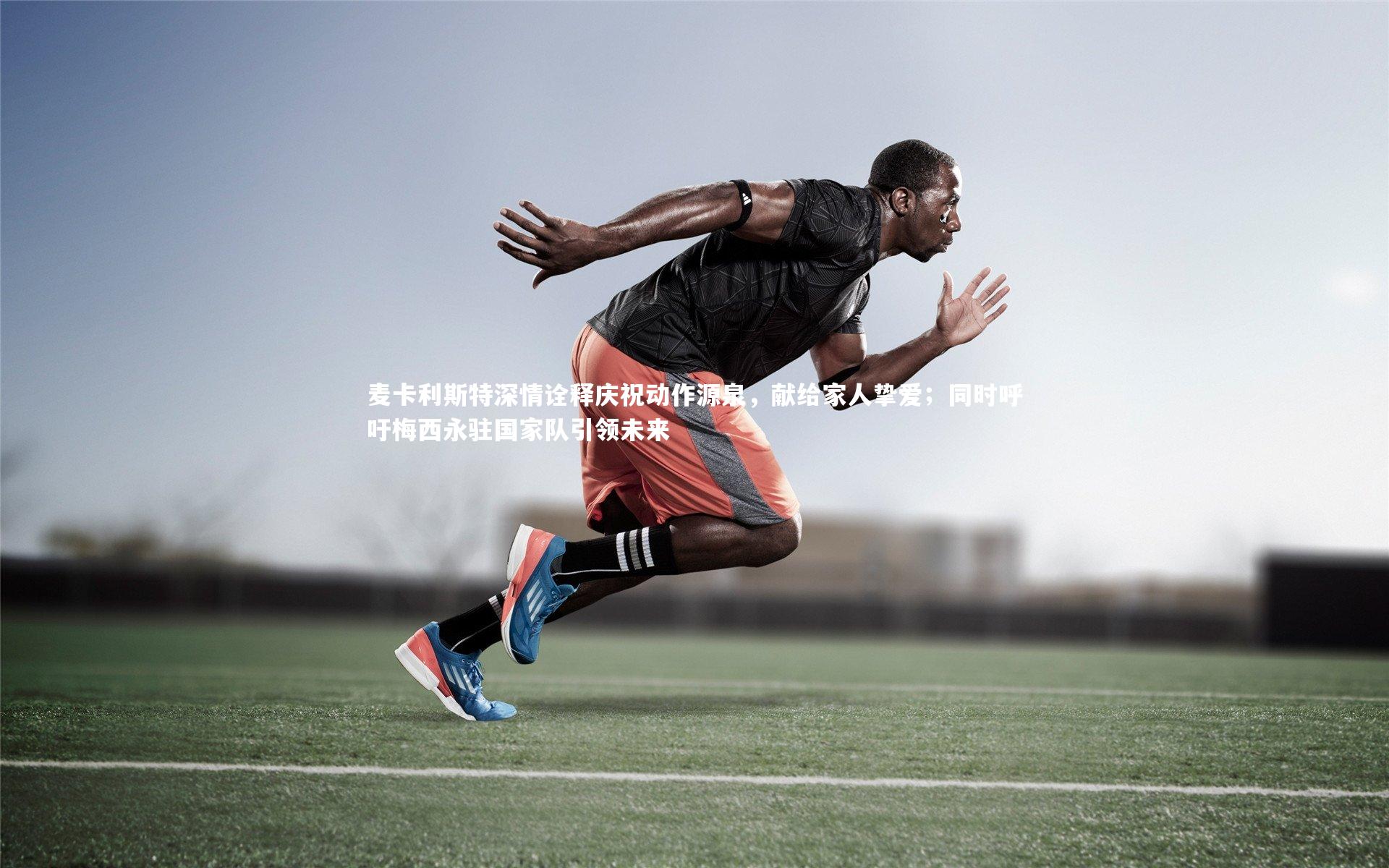 麦卡利斯特深情诠释庆祝动作源泉,献给家人挚爱;同时呼吁梅西永驻国家队引领未来